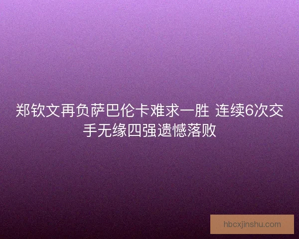 郑钦文再负萨巴伦卡难求一胜 连续6次交手无缘四强遗憾落败