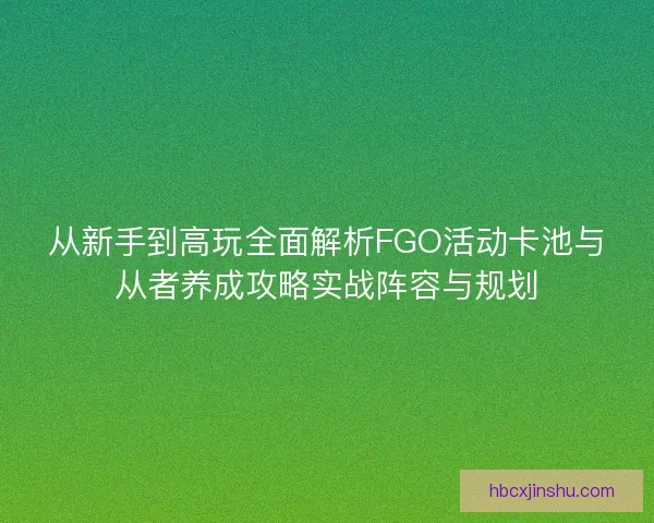 从新手到高玩全面解析FGO活动卡池与从者养成攻略实战阵容与规划