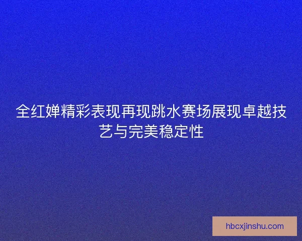 全红婵精彩表现再现跳水赛场展现卓越技艺与完美稳定性