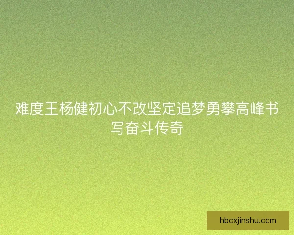 难度王杨健初心不改坚定追梦勇攀高峰书写奋斗传奇