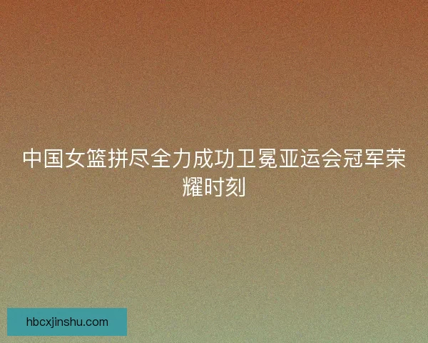 中国女篮拼尽全力成功卫冕亚运会冠军荣耀时刻