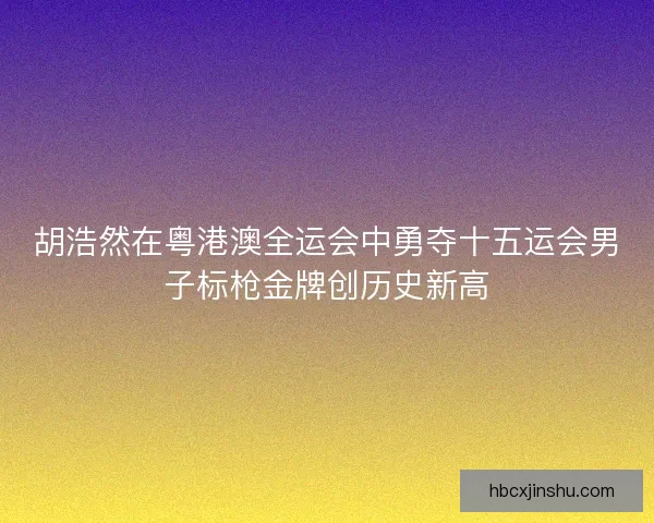 胡浩然在粤港澳全运会中勇夺十五运会男子标枪金牌创历史新高