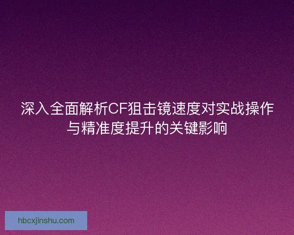 深入全面解析CF狙击镜速度对实战操作与精准度提升的关键影响