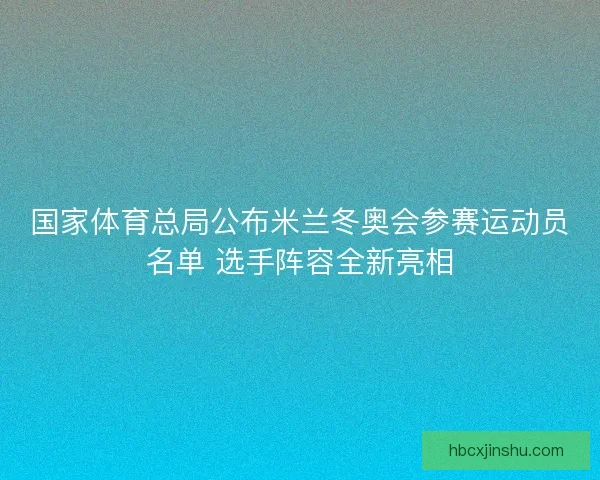 国家体育总局公布米兰冬奥会参赛运动员名单 选手阵容全新亮相