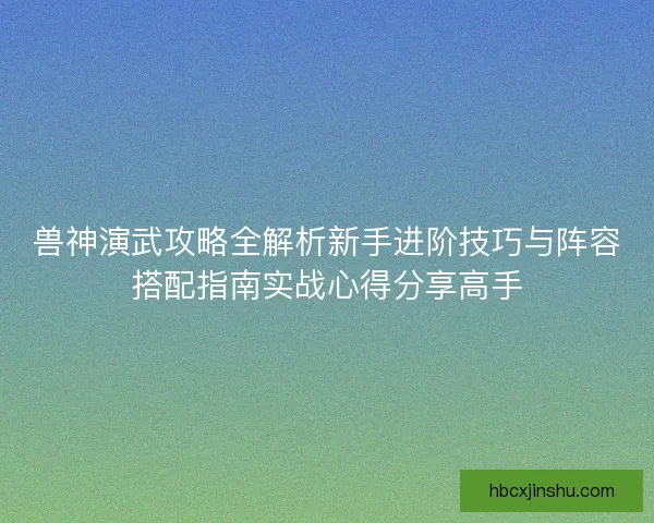 兽神演武攻略全解析新手进阶技巧与阵容搭配指南实战心得分享高手