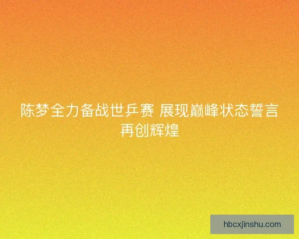 陈梦全力备战世乒赛 展现巅峰状态誓言再创辉煌