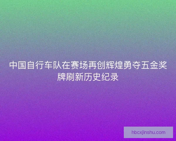 中国自行车队在赛场再创辉煌勇夺五金奖牌刷新历史纪录