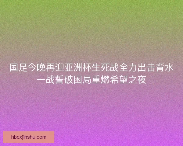 国足今晚再迎亚洲杯生死战全力出击背水一战誓破困局重燃希望之夜