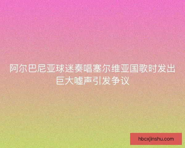 阿尔巴尼亚球迷奏唱塞尔维亚国歌时发出巨大嘘声引发争议