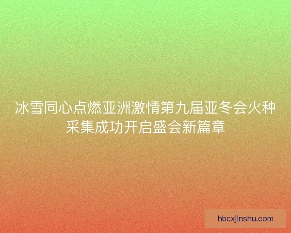 冰雪同心点燃亚洲激情第九届亚冬会火种采集成功开启盛会新篇章